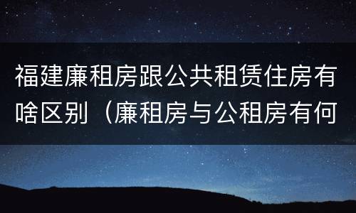 福建廉租房跟公共租赁住房有啥区别（廉租房与公租房有何区别）