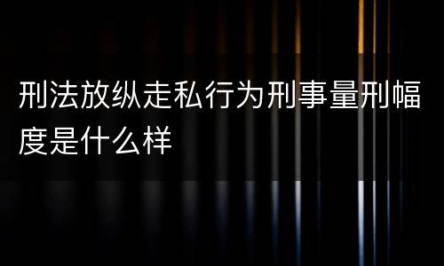 刑法放纵走私行为刑事量刑幅度是什么样