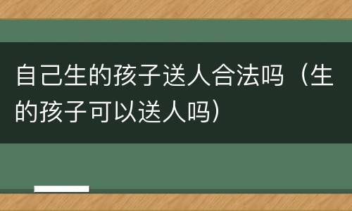 自己生的孩子送人合法吗（生的孩子可以送人吗）