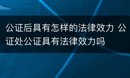 公证后具有怎样的法律效力 公证处公证具有法律效力吗