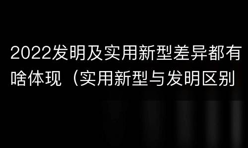2022发明及实用新型差异都有啥体现（实用新型与发明区别）