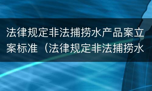 法律规定非法捕捞水产品案立案标准（法律规定非法捕捞水产品案立案标准）