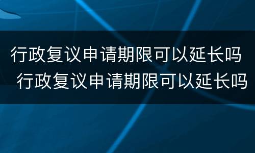 行政复议申请期限可以延长吗 行政复议申请期限可以延长吗为什么