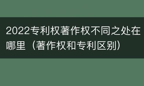 2022专利权著作权不同之处在哪里（著作权和专利区别）