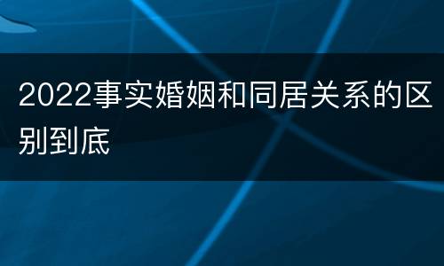2022事实婚姻和同居关系的区别到底