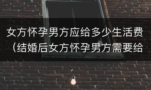 女方怀孕男方应给多少生活费（结婚后女方怀孕男方需要给生活费吗）