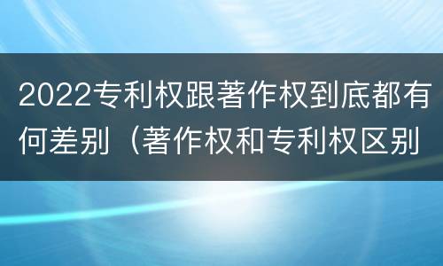 2022专利权跟著作权到底都有何差别（著作权和专利权区别）