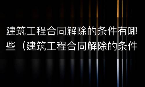 建筑工程合同解除的条件有哪些（建筑工程合同解除的条件有哪些呢）