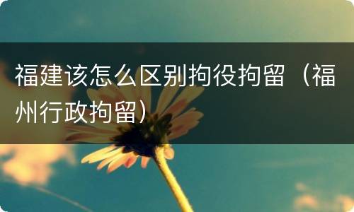 福建该怎么区别拘役拘留（福州行政拘留）