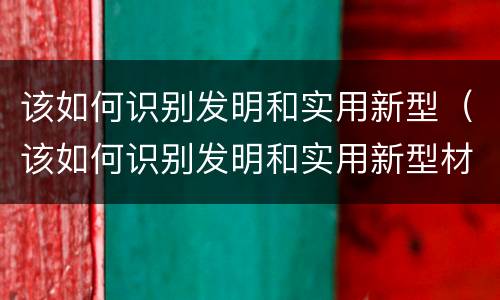 该如何识别发明和实用新型（该如何识别发明和实用新型材料）