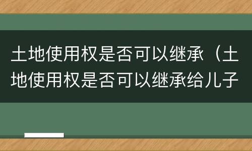 土地使用权是否可以继承（土地使用权是否可以继承给儿子）