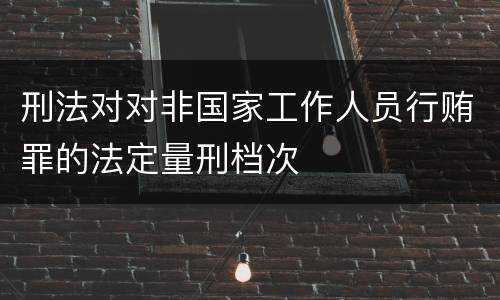 刑法对对非国家工作人员行贿罪的法定量刑档次