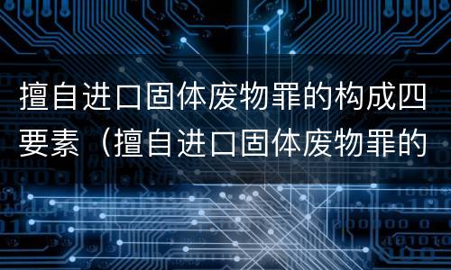 擅自进口固体废物罪的构成四要素（擅自进口固体废物罪的构成四要素是什么）