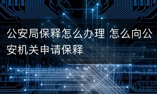 公安局保释怎么办理 怎么向公安机关申请保释