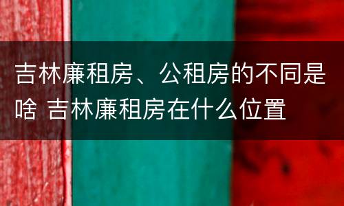 吉林廉租房、公租房的不同是啥 吉林廉租房在什么位置
