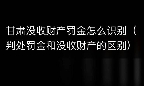 甘肃没收财产罚金怎么识别（判处罚金和没收财产的区别）