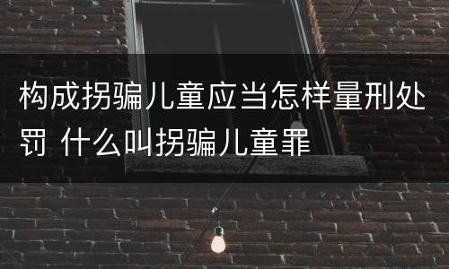 构成拐骗儿童应当怎样量刑处罚 什么叫拐骗儿童罪