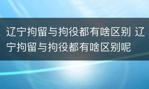 辽宁拘留与拘役都有啥区别 辽宁拘留与拘役都有啥区别呢