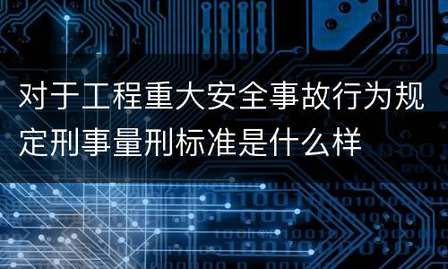 对于工程重大安全事故行为规定刑事量刑标准是什么样