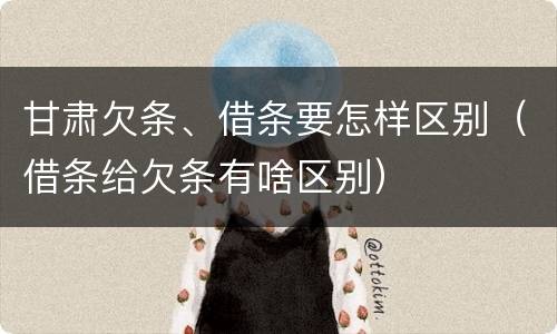 甘肃欠条、借条要怎样区别（借条给欠条有啥区别）