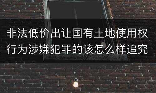 非法低价出让国有土地使用权行为涉嫌犯罪的该怎么样追究责任
