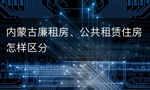 内蒙古廉租房、公共租赁住房怎样区分
