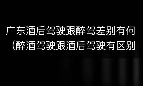 广东酒后驾驶跟醉驾差别有何（醉酒驾驶跟酒后驾驶有区别吗）