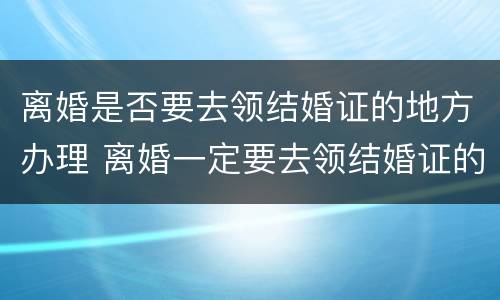 离婚是否要去领结婚证的地方办理 离婚一定要去领结婚证的地方吗