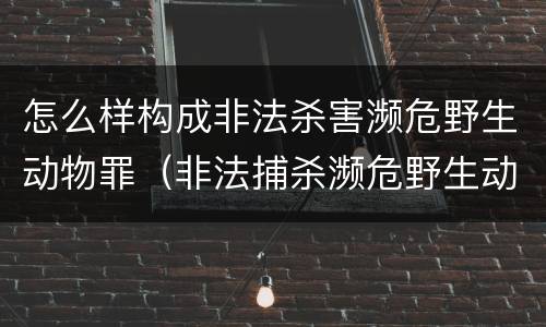怎么样构成非法杀害濒危野生动物罪（非法捕杀濒危野生动物罪）
