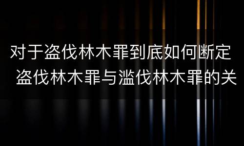 对于盗伐林木罪到底如何断定 盗伐林木罪与滥伐林木罪的关键区别是什么