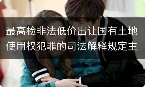 最高检非法低价出让国有土地使用权犯罪的司法解释规定主要内容都有哪些
