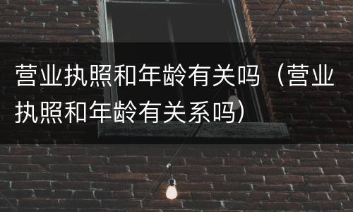 营业执照和年龄有关吗（营业执照和年龄有关系吗）