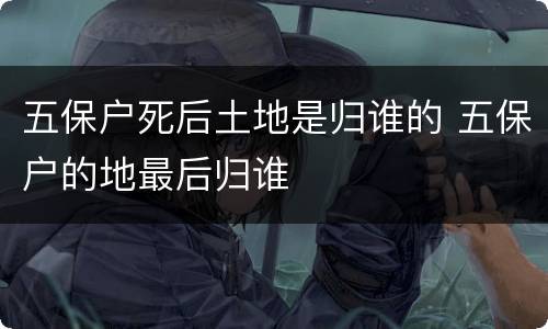 五保户死后土地是归谁的 五保户的地最后归谁