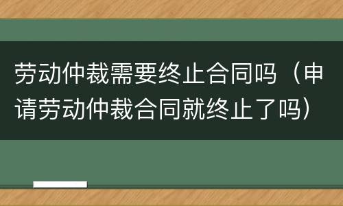 劳动仲裁需要终止合同吗（申请劳动仲裁合同就终止了吗）