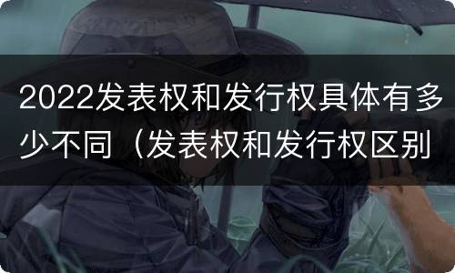 2022发表权和发行权具体有多少不同（发表权和发行权区别）
