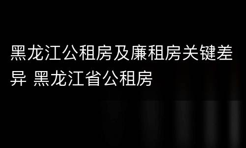 黑龙江公租房及廉租房关键差异 黑龙江省公租房