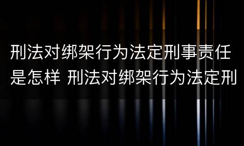 刑法对绑架行为法定刑事责任是怎样 刑法对绑架行为法定刑事责任是怎样的