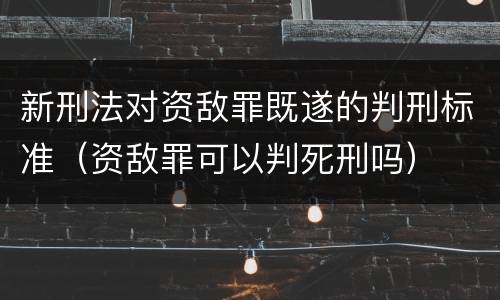 新刑法对资敌罪既遂的判刑标准（资敌罪可以判死刑吗）