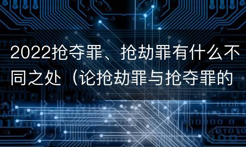 2022抢夺罪、抢劫罪有什么不同之处（论抢劫罪与抢夺罪的界限）