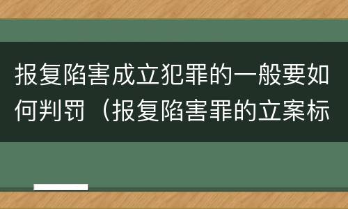 报复陷害成立犯罪的一般要如何判罚（报复陷害罪的立案标准）