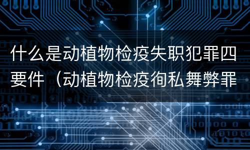 什么是动植物检疫失职犯罪四要件（动植物检疫徇私舞弊罪与动植物检疫失职罪的区别在于）