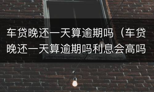 车贷晚还一天算逾期吗（车贷晚还一天算逾期吗利息会高吗）