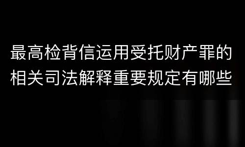 最高检背信运用受托财产罪的相关司法解释重要规定有哪些