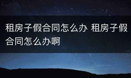 租房子假合同怎么办 租房子假合同怎么办啊