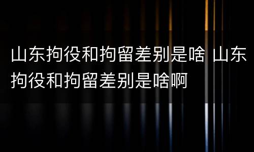 山东拘役和拘留差别是啥 山东拘役和拘留差别是啥啊