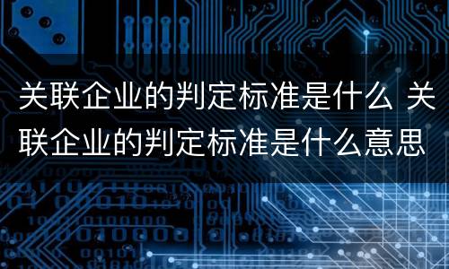 关联企业的判定标准是什么 关联企业的判定标准是什么意思