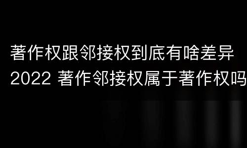 著作权跟邻接权到底有啥差异2022 著作邻接权属于著作权吗