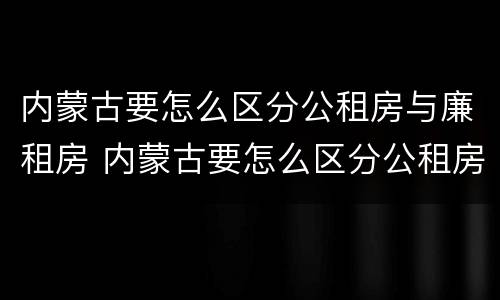 内蒙古要怎么区分公租房与廉租房 内蒙古要怎么区分公租房与廉租房呢