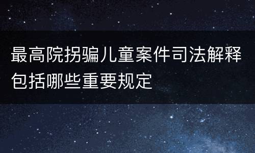 最高院拐骗儿童案件司法解释包括哪些重要规定