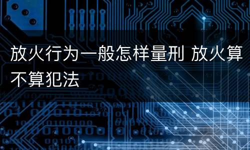 放火行为一般怎样量刑 放火算不算犯法